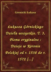 : Łukasza Górnickiego Dzieła wszystkie. T. 3, Pisma oryginalne : Dzieje w Koronie Polskiej od r. 1538 do r. 1572 [...] - ebook